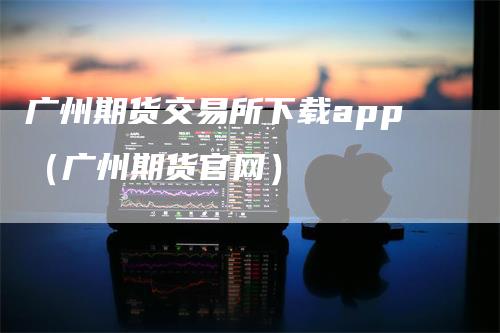 广州期货交易所下载app（广州期货官网）_https://www.gkizvl.com_期货交易_第1张