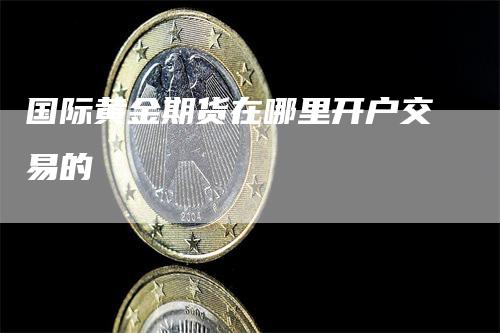 国际黄金期货在哪里开户交易的_https://www.gkizvl.com_期货直播_第1张