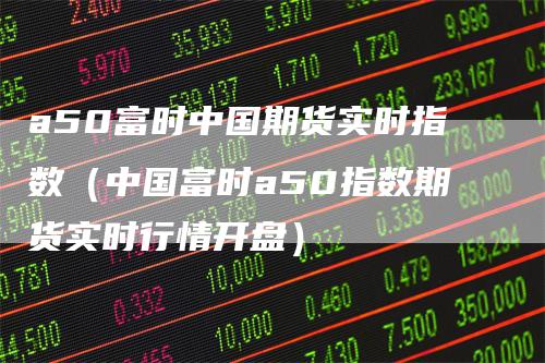 a50富时中国期货实时指数（中国富时a50指数期货实时行情开盘）_https://www.gkizvl.com_期货百科_第1张