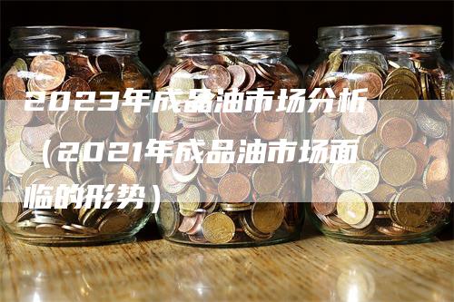 2023年成品油市场分析（2021年成品油市场面临的形势）_https://www.gkizvl.com_原油期货_第1张