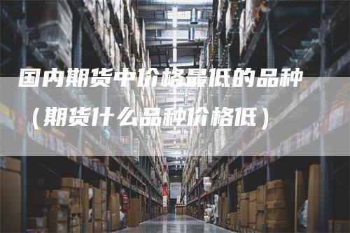 国内期货中价格最低的品种（期货什么品种价格低）_https://www.gkizvl.com_期货品种_第1张