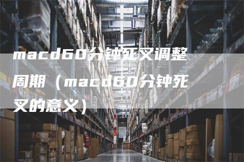 macd60分钟死叉调整周期（macd60分钟死叉的意义）_https://www.gkizvl.com_期货培训_第1张