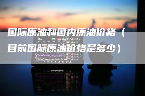 国际原油和国内原油价格（目前国际原油价格是多少）_https://www.gkizvl.com_原油期货_第1张