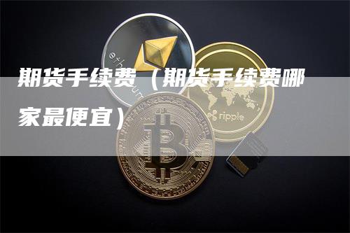 期货手续费（期货手续费哪家最便宜）_https://www.gkizvl.com_期货百科_第1张