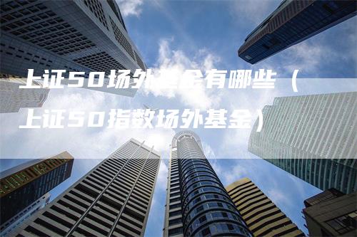 上证50场外基金有哪些（上证50指数场外基金）_https://www.gkizvl.com_股指期货_第1张