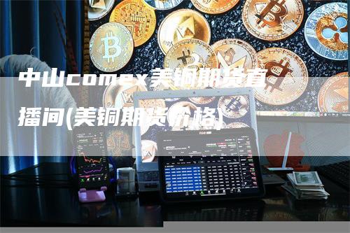 中山comex美铜期货直播间(美铜期货价格)_https://www.gkizvl.com_期货直播_第1张