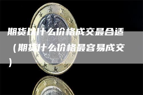 期货以什么价格成交最合适（期货什么价格最容易成交）_https://www.gkizvl.com_期货百科_第1张