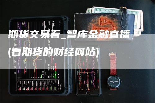 期货交易看_智库金融直播(看期货的财经网站)_https://www.gkizvl.com_期货直播_第1张