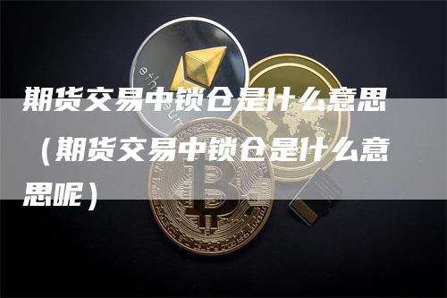 期货交易中锁仓是什么意思（期货交易中锁仓是什么意思呢）_https://www.gkizvl.com_期货百科_第1张