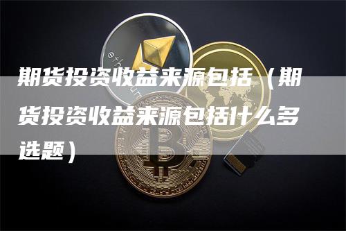 期货投资收益来源包括（期货投资收益来源包括什么多选题）_https://www.gkizvl.com_期货百科_第1张