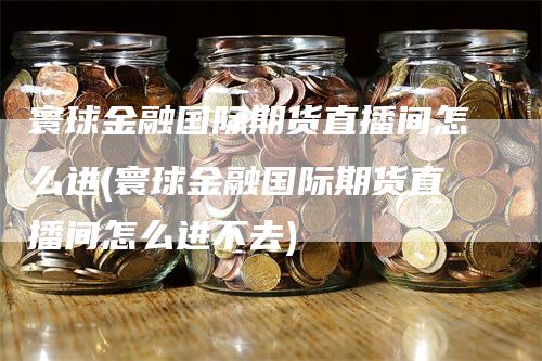 寰球金融国际期货直播间怎么进(寰球金融国际期货直播间怎么进不去)_https://www.gkizvl.com_期货直播_第1张