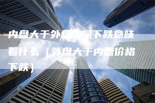 内盘大于外盘缩量下跌意味着什么（外盘大于内盘价格下跌）_https://www.gkizvl.com_内盘期货_第1张