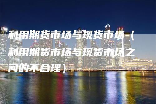 利用期货市场与现货市场（利用期货市场与现货市场之间的不合理）_https://www.gkizvl.com_期货百科_第1张