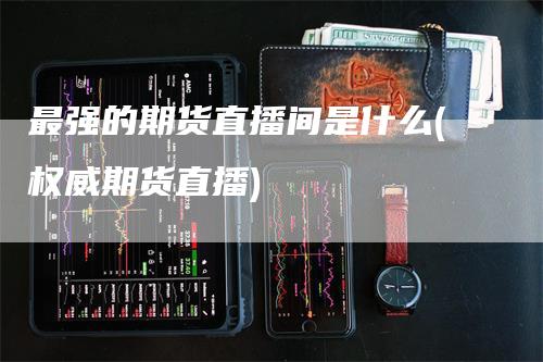 最强的期货直播间是什么(权威期货直播)_https://www.gkizvl.com_期货直播_第1张