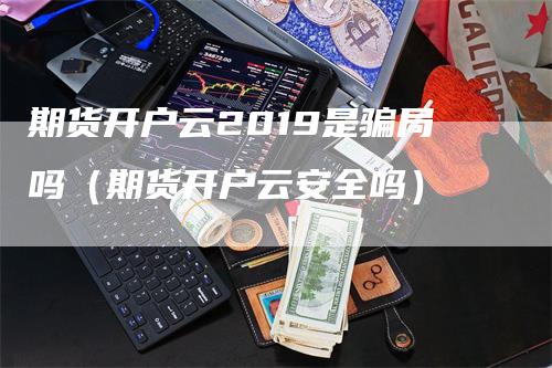 期货开户云2019是骗局吗（期货开户云安全吗）_https://www.gkizvl.com_期货开户_第1张