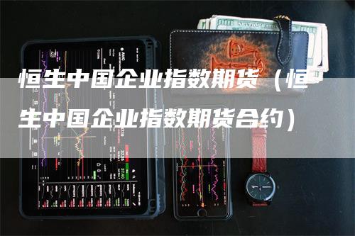 恒生中国企业指数期货（恒生中国企业指数期货合约）_https://www.gkizvl.com_恒指期货_第1张