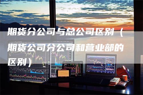 期货分公司与总公司区别（期货公司分公司和营业部的区别）_https://www.gkizvl.com_期货百科_第1张