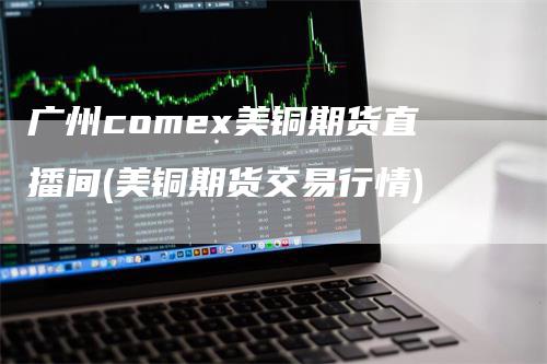 广州comex美铜期货直播间(美铜期货交易行情)_https://www.gkizvl.com_期货直播_第1张