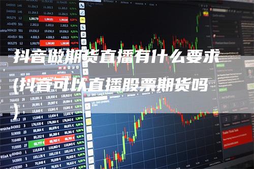 抖音做期货直播有什么要求(抖音可以直播股票期货吗)_https://www.gkizvl.com_期货直播_第1张