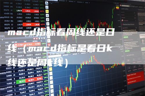 macd指标看周线还是日线（macd指标是看日k线还是周k线）_https://www.gkizvl.com_期货培训_第1张