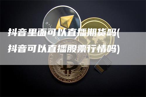 抖音里面可以直播期货吗(抖音可以直播股票行情吗)_https://www.gkizvl.com_期货直播_第1张