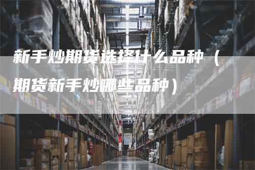 新手炒期货选择什么品种（期货新手炒哪些品种）_https://www.gkizvl.com_期货品种_第1张