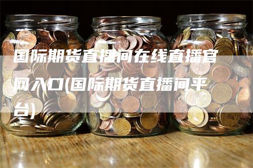 国际期货直播间在线直播官网入口(国际期货直播间平台)_https://www.gkizvl.com_期货直播_第1张