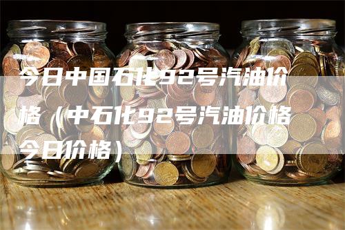 今日中国石化92号汽油价格（中石化92号汽油价格今日价格）_https://www.gkizvl.com_原油期货_第1张