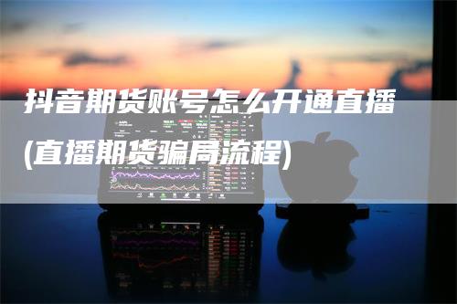 抖音期货账号怎么开通直播(直播期货骗局流程)_https://www.gkizvl.com_期货直播_第1张