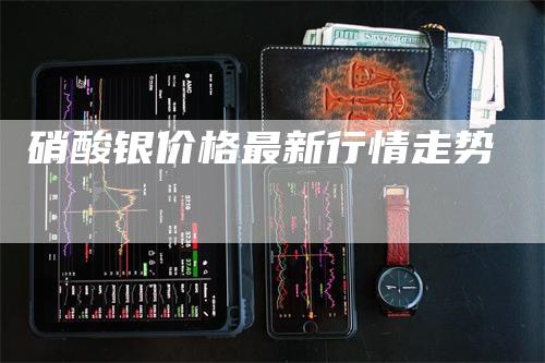 硝酸银价格最新行情走势_https://www.gkizvl.com_内盘期货_第1张