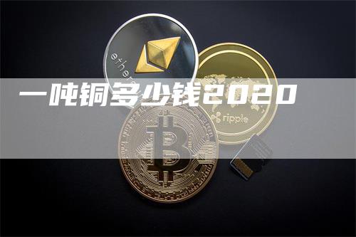 一吨铜多少钱2020_https://www.gkizvl.com_国际期货_第1张