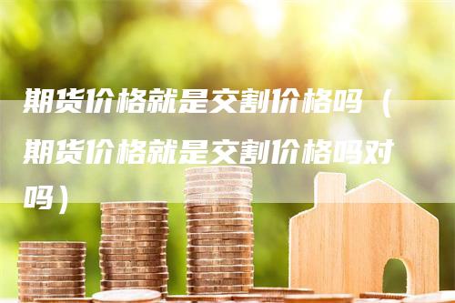 期货价格就是交割价格吗（期货价格就是交割价格吗对吗）_https://www.gkizvl.com_期货百科_第1张