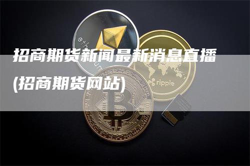 招商期货新闻最新消息直播(招商期货网站)_https://www.gkizvl.com_期货直播_第1张