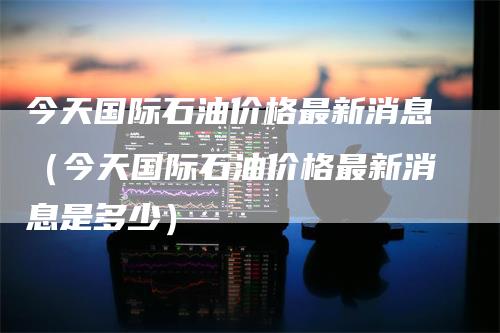 今天国际石油价格最新消息（今天国际石油价格最新消息是多少）_https://www.gkizvl.com_原油期货_第1张