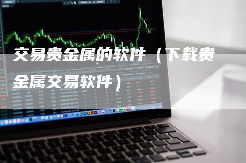 交易贵金属的软件（下载贵金属交易软件）_https://www.gkizvl.com_期货交易_第1张