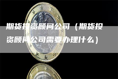 期货投资顾问公司（期货投资顾问公司需要办理什么）_https://www.gkizvl.com_期货百科_第1张