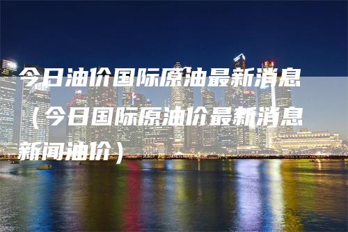 今日油价国际原油最新消息（今日国际原油价最新消息新闻油价）_https://www.gkizvl.com_原油期货_第1张