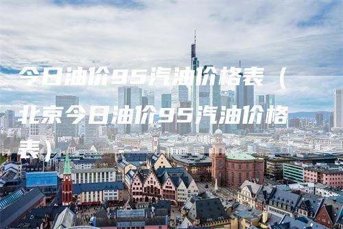 今日油价95汽油价格表（北京今日油价95汽油价格表）_https://www.gkizvl.com_原油期货_第1张