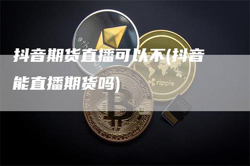 抖音期货直播可以不(抖音能直播期货吗)_https://www.gkizvl.com_期货直播_第1张