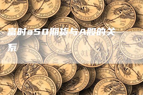 富时a50期货与A股的关系_https://www.gkizvl.com_期货平台_第1张