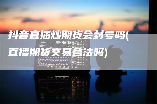 抖音直播炒期货会封号吗(直播期货交易合法吗)_https://www.gkizvl.com_期货直播_第1张