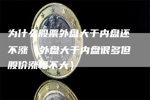 为什么股票外盘大于内盘还不涨（外盘大于内盘很多但股价涨幅不大）_https://www.gkizvl.com_内盘期货_第1张