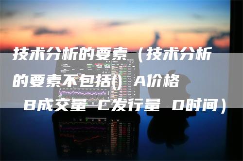 技术分析的要素（技术分析的要素不包括() A价格 B成交量 C发行量 D时间）_https://www.gkizvl.com_期货技术_第1张