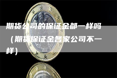 期货公司的保证金都一样吗（期货保证金各家公司不一样）_https://www.gkizvl.com_期货百科_第1张