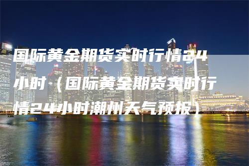 国际黄金期货实时行情24小时（国际黄金期货实时行情24小时潮州天气预报）_https://www.gkizvl.com_期货百科_第1张