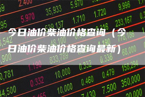 今日油价柴油价格查询（今日油价柴油价格查询最新）_https://www.gkizvl.com_原油期货_第1张