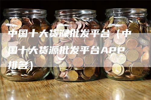 中国十大货源批发平台（中国十大货源批发平台APP排名）_https://www.gkizvl.com_期货平台_第1张