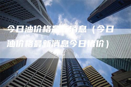 今日油价格最新消息（今日油价格最新消息今日猪价）_https://www.gkizvl.com_原油期货_第1张