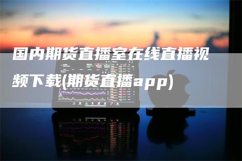 国内期货直播室在线直播视频下载(期货直播app)_https://www.gkizvl.com_期货直播_第1张