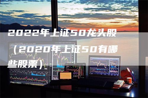 2022年上证50龙头股（2020年上证50有哪些股票）_https://www.gkizvl.com_股指期货_第1张